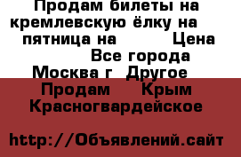 Продам билеты на кремлевскую ёлку на 29.12 пятница на 10.00 › Цена ­ 5 000 - Все города, Москва г. Другое » Продам   . Крым,Красногвардейское